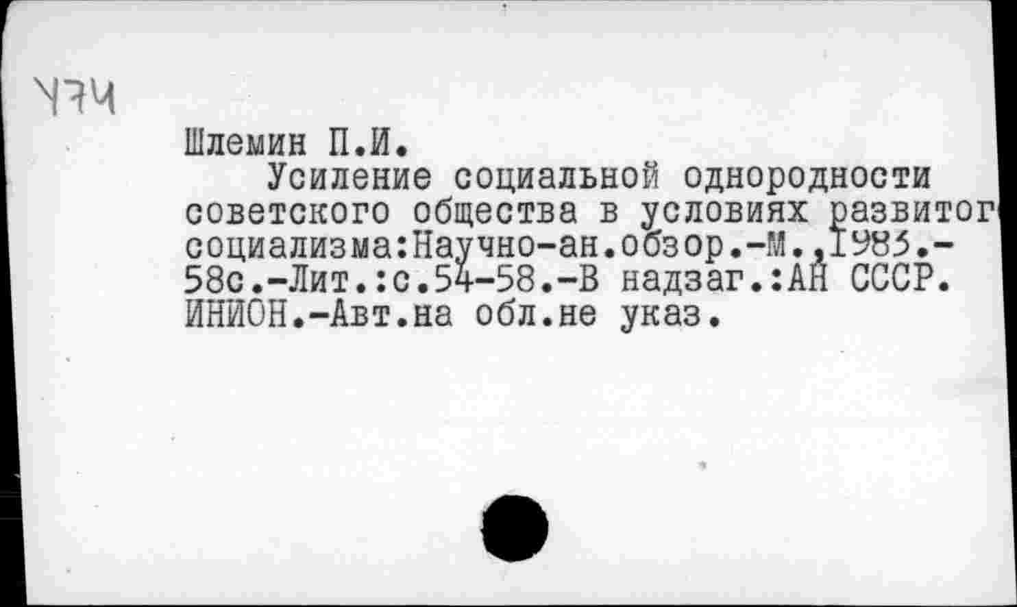 ﻿N14
Шлемин П.И.
Усиление социальной однородности советского общества в условиях развитог социализма:Научно-ан.обзор.-М.,1У85.-58с.-Лит.:с.54-58.-В надзаг.:АН СССР. ИНИОН.-Авт.на обл.не указ.